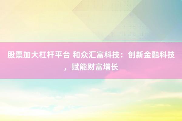 股票加大杠杆平台 和众汇富科技：创新金融科技，赋能财富增长