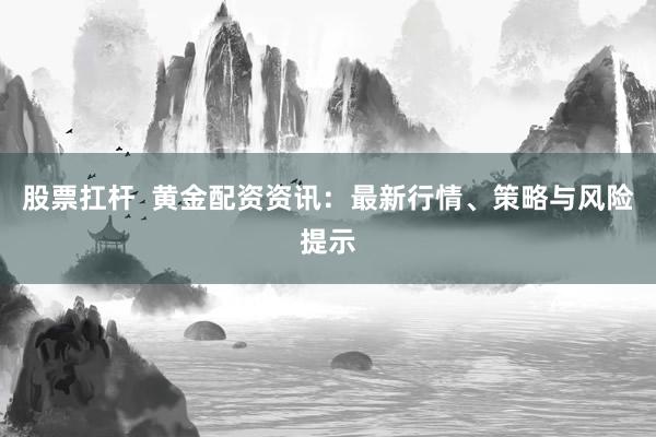 股票扛杆  黄金配资资讯：最新行情、策略与风险提示