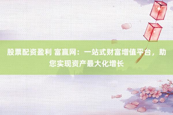 股票配资盈利 富赢网：一站式财富增值平台，助您实现资产最大化增长
