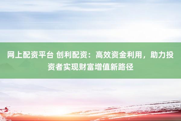 网上配资平台 创利配资：高效资金利用，助力投资者实现财富增值新路径