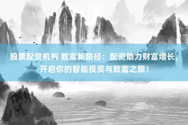 股票配资机构 致富新路径：配资助力财富增长，开启你的智能投资与致富之旅！