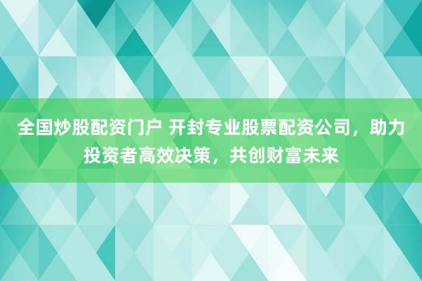 全国炒股配资门户 开封专业股票配资公司，助力投资者高效决策，共创财富未来