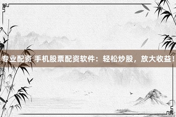 专业配资 手机股票配资软件：轻松炒股，放大收益！