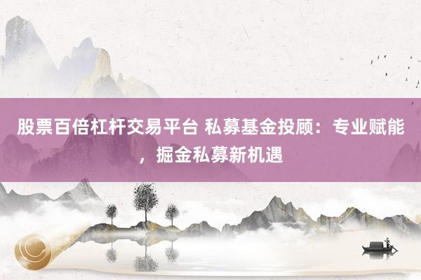 股票百倍杠杆交易平台 私募基金投顾：专业赋能，掘金私募新机遇