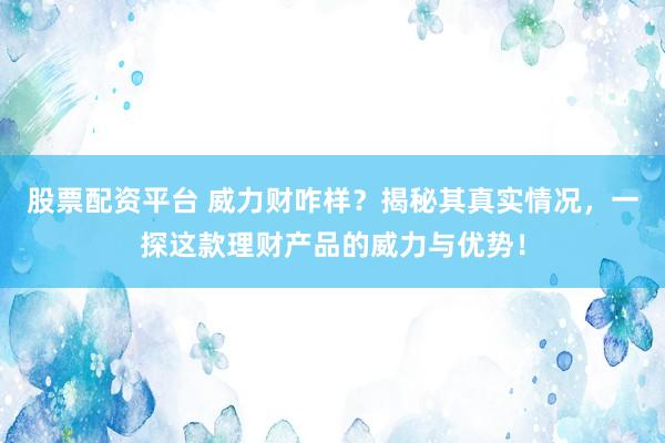 股票配资平台 威力财咋样？揭秘其真实情况，一探这款理财产品的威力与优势！