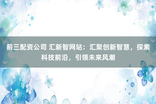 前三配资公司 汇新智网站：汇聚创新智慧，探索科技前沿，引领未来风潮