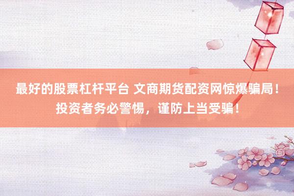 最好的股票杠杆平台 文商期货配资网惊爆骗局！投资者务必警惕，谨防上当受骗！