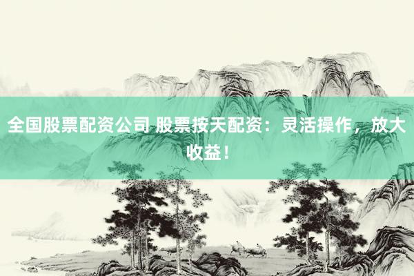 全国股票配资公司 股票按天配资：灵活操作，放大收益！