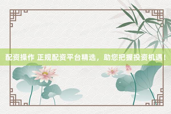 配资操作 正规配资平台精选，助您把握投资机遇！