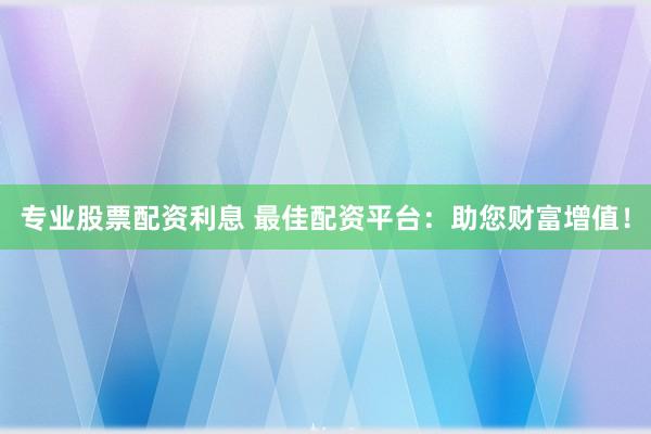 专业股票配资利息 最佳配资平台：助您财富增值！