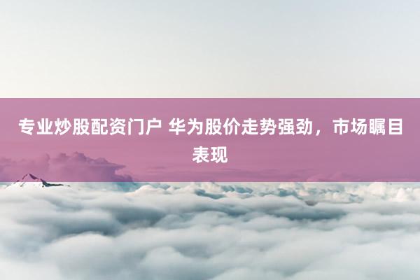 专业炒股配资门户 华为股价走势强劲，市场瞩目表现