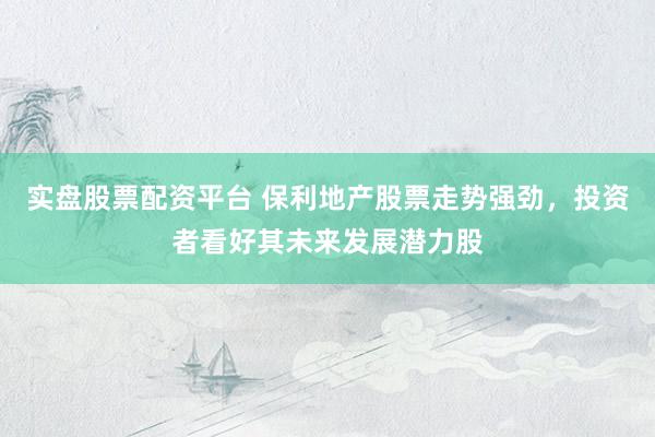 实盘股票配资平台 保利地产股票走势强劲，投资者看好其未来发展潜力股