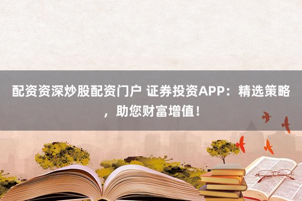 配资资深炒股配资门户 证券投资APP：精选策略，助您财富增值！