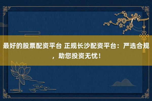最好的股票配资平台 正规长沙配资平台：严选合规，助您投资无忧！