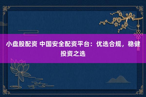 小盘股配资 中国安全配资平台：优选合规，稳健投资之选