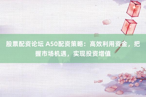 股票配资论坛 A50配资策略：高效利用资金，把握市场机遇，实现投资增值