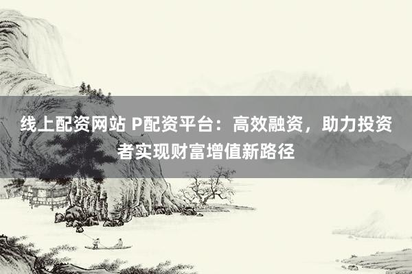线上配资网站 P配资平台：高效融资，助力投资者实现财富增值新路径