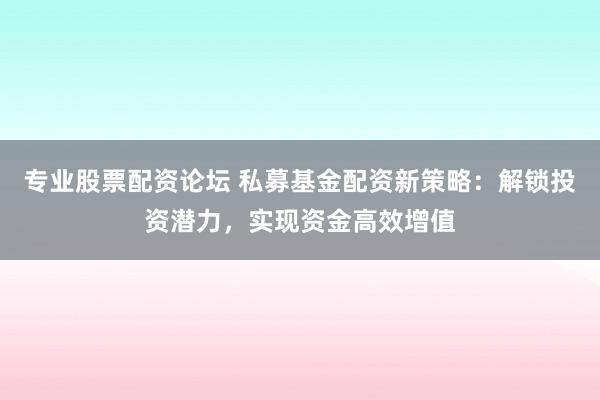 专业股票配资论坛 私募基金配资新策略：解锁投资潜力，实现资金高效增值