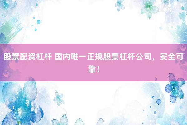 股票配资杠杆 国内唯一正规股票杠杆公司，安全可靠！