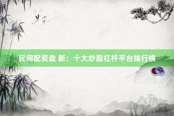 民间配资盘 新：十大炒股杠杆平台排行榜