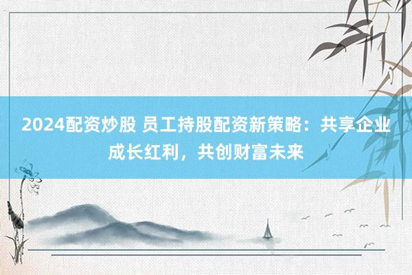 2024配资炒股 员工持股配资新策略：共享企业成长红利，共创财富未来