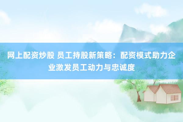 网上配资炒股 员工持股新策略：配资模式助力企业激发员工动力与忠诚度