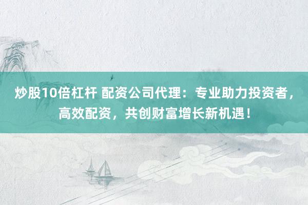 炒股10倍杠杆 配资公司代理：专业助力投资者，高效配资，共创财富增长新机遇！