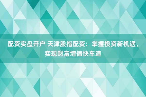 配资实盘开户 天津股指配资：掌握投资新机遇，实现财富增值快车道