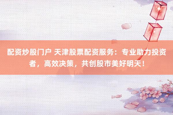 配资炒股门户 天津股票配资服务：专业助力投资者，高效决策，共创股市美好明天！