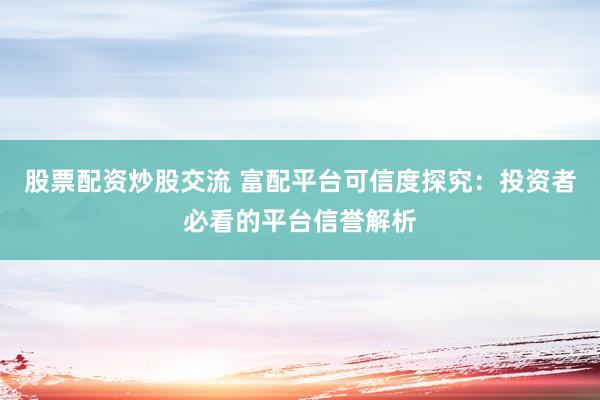 股票配资炒股交流 富配平台可信度探究：投资者必看的平台信誉解析
