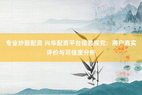 专业炒股配资 兴华配资平台信誉探究：用户真实评价与可信度分析
