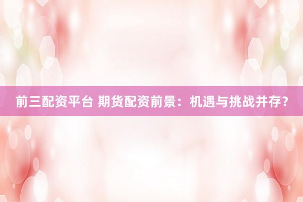 前三配资平台 期货配资前景：机遇与挑战并存？