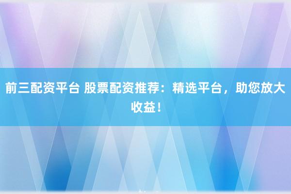 前三配资平台 股票配资推荐：精选平台，助您放大收益！