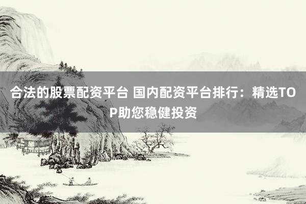 合法的股票配资平台 国内配资平台排行：精选TOP助您稳健投资