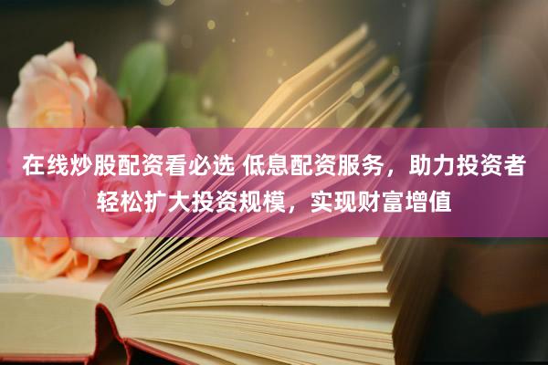 在线炒股配资看必选 低息配资服务，助力投资者轻松扩大投资规模，实现财富增值