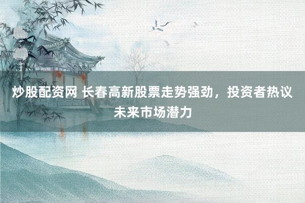 炒股配资网 长春高新股票走势强劲，投资者热议未来市场潜力