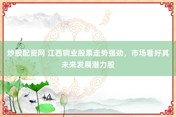 炒股配资网 江西铜业股票走势强劲，市场看好其未来发展潜力股