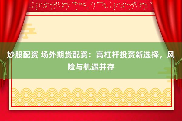 炒股配资 场外期货配资：高杠杆投资新选择，风险与机遇并存