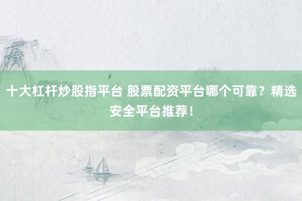 十大杠杆炒股指平台 股票配资平台哪个可靠？精选安全平台推荐！