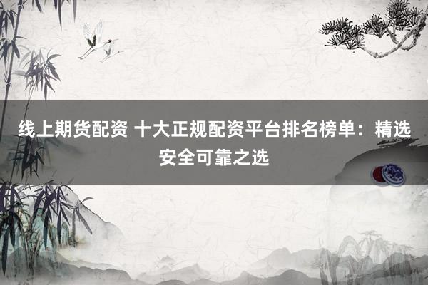 线上期货配资 十大正规配资平台排名榜单：精选安全可靠之选