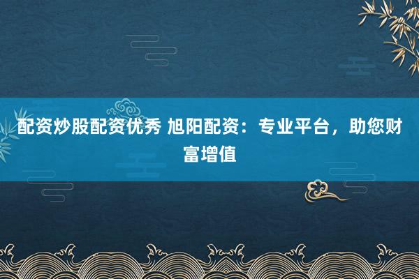 配资炒股配资优秀 旭阳配资：专业平台，助您财富增值