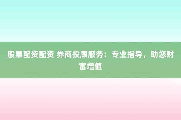股票配资配资 券商投顾服务：专业指导，助您财富增值