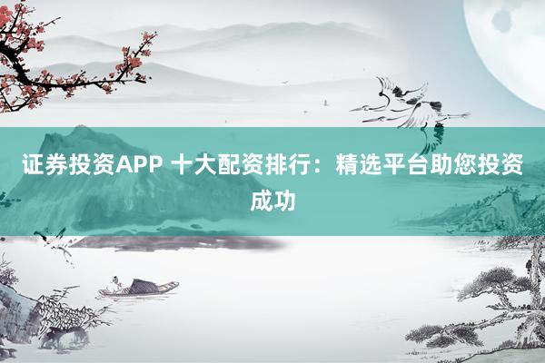 证券投资APP 十大配资排行：精选平台助您投资成功