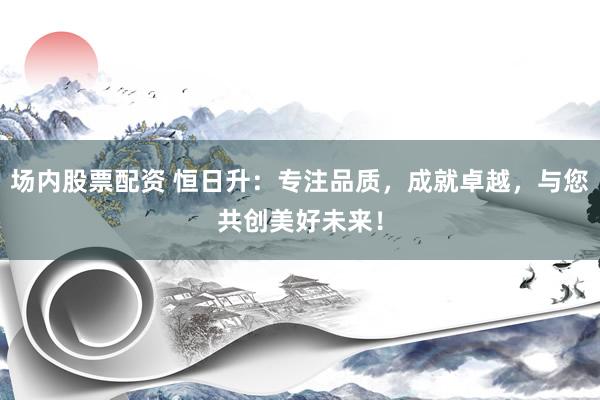场内股票配资 恒日升：专注品质，成就卓越，与您共创美好未来！