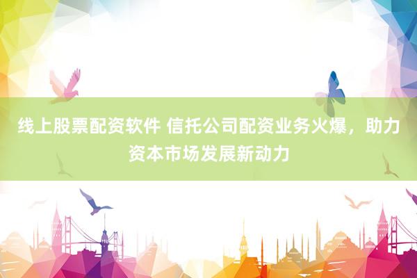 线上股票配资软件 信托公司配资业务火爆，助力资本市场发展新动力