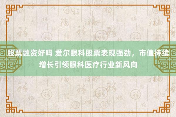 股票融资好吗 爱尔眼科股票表现强劲，市值持续增长引领眼科医疗行业新风向