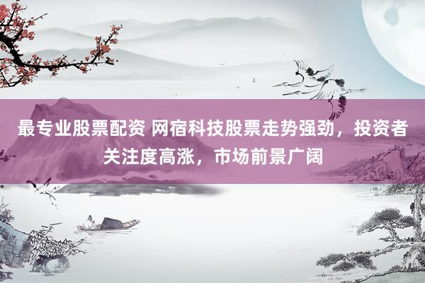 最专业股票配资 网宿科技股票走势强劲，投资者关注度高涨，市场前景广阔