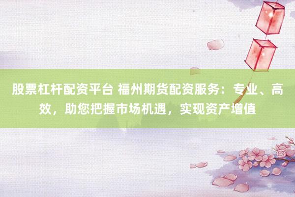 股票杠杆配资平台 福州期货配资服务：专业、高效，助您把握市场机遇，实现资产增值