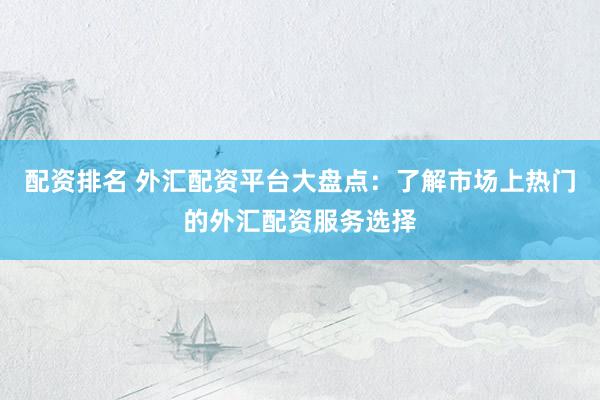 配资排名 外汇配资平台大盘点：了解市场上热门的外汇配资服务选择