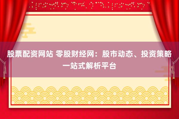 股票配资网站 零股财经网：股市动态、投资策略一站式解析平台